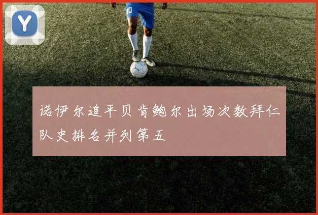 诺伊尔追平贝肯鲍尔出场次数拜仁队史排名并列第五