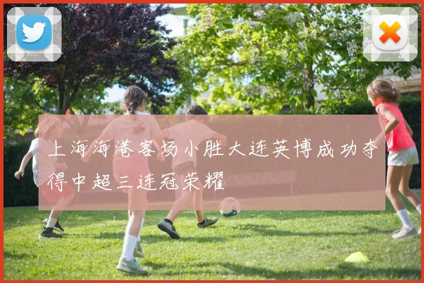 上海海港客场小胜大连英博成功夺得中超三连冠荣耀