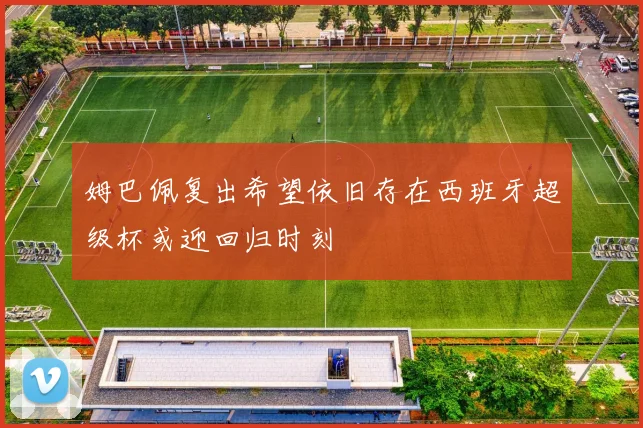 姆巴佩复出希望依旧存在西班牙超级杯或迎回归时刻