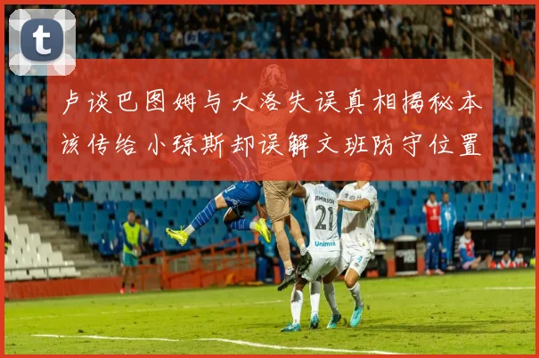 卢谈巴图姆与大洛失误真相揭秘本该传给小琼斯却误解文班防守位置