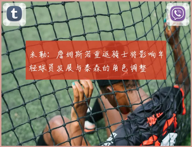 米勒：詹姆斯若重返骑士将影响年轻球员发展与泰森的角色调整