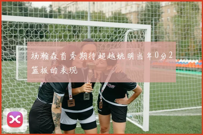 杨瀚森首秀期待超越姚明当年0分2篮板的表现