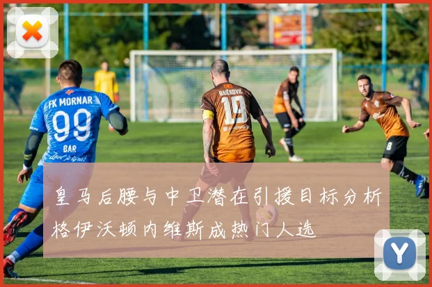 皇马后腰与中卫潜在引援目标分析格伊沃顿内维斯成热门人选