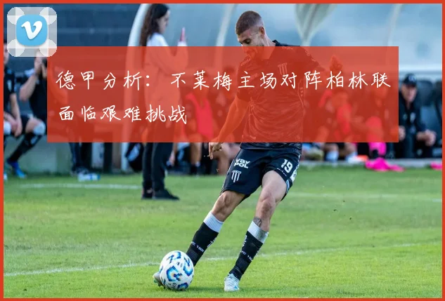 德甲分析：不莱梅主场对阵柏林联面临艰难挑战