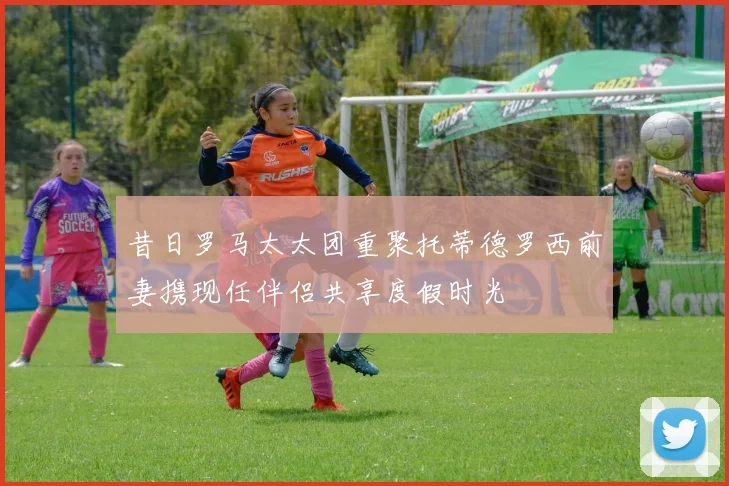 昔日罗马太太团重聚托蒂德罗西前妻携现任伴侣共享度假时光
