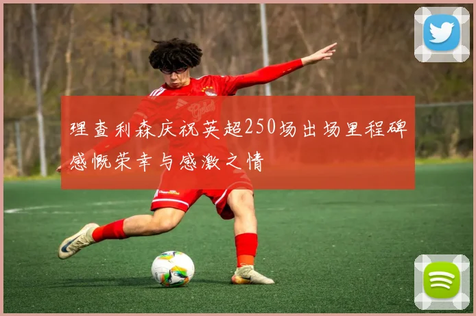 理查利森庆祝英超250场出场里程碑感慨荣幸与感激之情