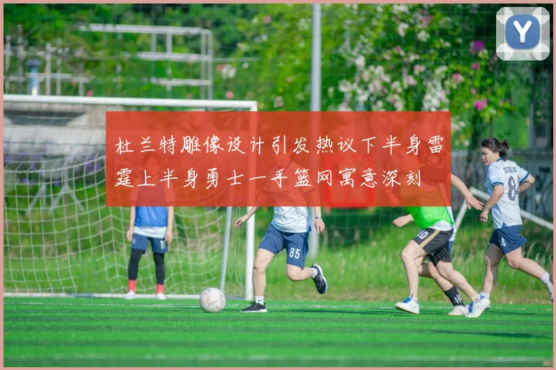 杜兰特雕像设计引发热议下半身雷霆上半身勇士一手篮网寓意深刻