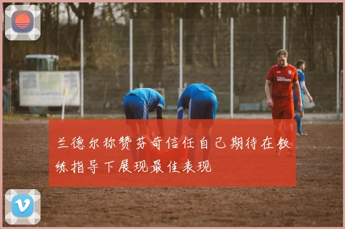 兰德尔称赞芬奇信任自己期待在教练指导下展现最佳表现