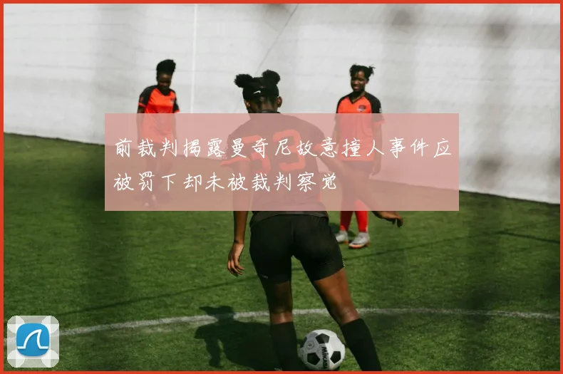 前裁判揭露曼奇尼故意撞人事件应被罚下却未被裁判察觉