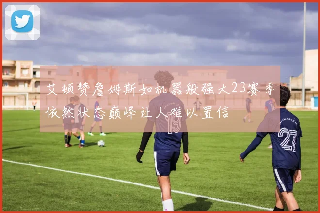 艾顿赞詹姆斯如机器般强大23赛季依然状态巅峰让人难以置信