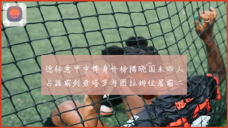 德转意甲中锋身价榜揭晓国米四人占据前列劳塔罗与图拉姆位居前二