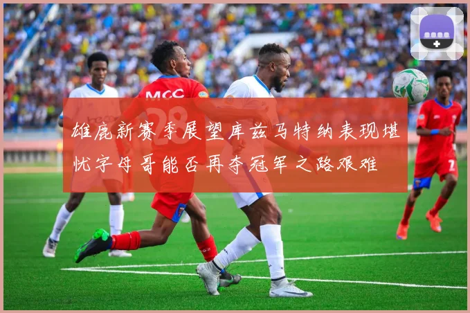 雄鹿新赛季展望库兹马特纳表现堪忧字母哥能否再夺冠军之路艰难