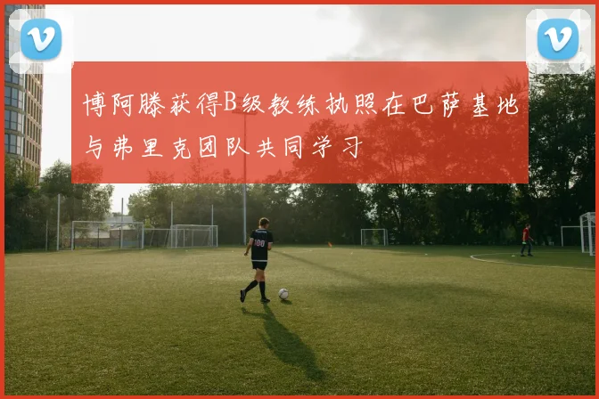 博阿滕获得B级教练执照在巴萨基地与弗里克团队共同学习