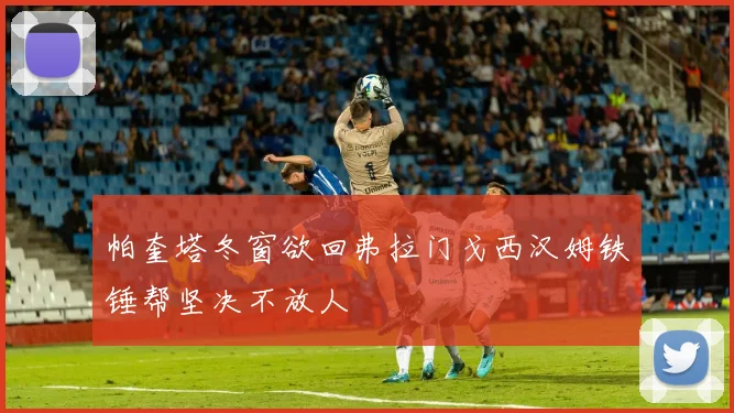 帕奎塔冬窗欲回弗拉门戈西汉姆铁锤帮坚决不放人