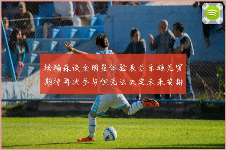 杨瀚森谈全明星体验表示乐趣无穷期待再次参与但无法决定未来安排