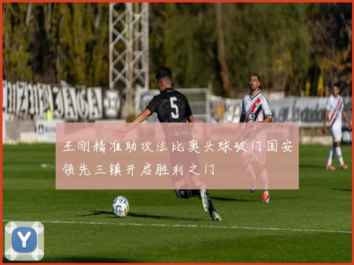 王刚精准助攻法比奥头球破门国安领先三镇开启胜利之门