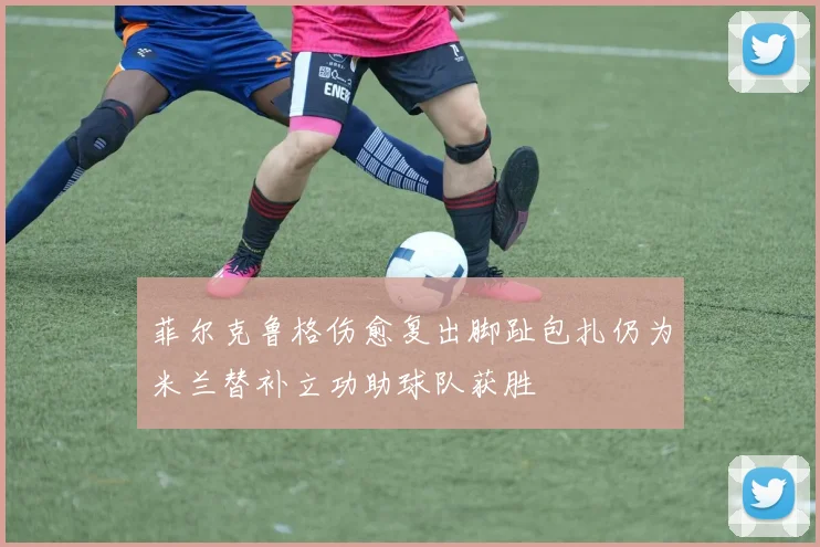 菲尔克鲁格伤愈复出脚趾包扎仍为米兰替补立功助球队获胜