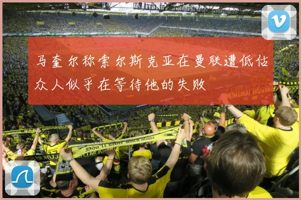 马奎尔称索尔斯克亚在曼联遭低估众人似乎在等待他的失败