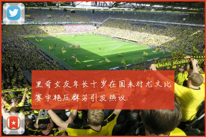 里奇女友年长十岁在国米对尤文比赛中艳压群芳引发热议