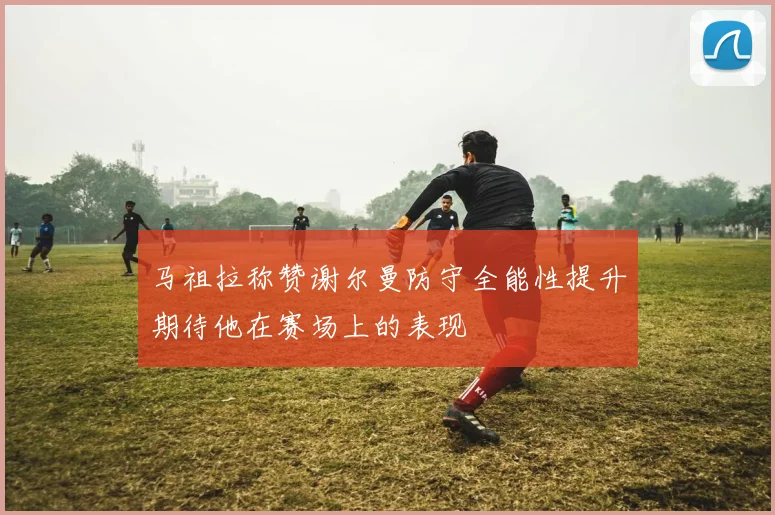 马祖拉称赞谢尔曼防守全能性提升期待他在赛场上的表现