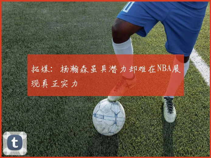 拓媒：杨瀚森虽具潜力却难在NBA展现真正实力