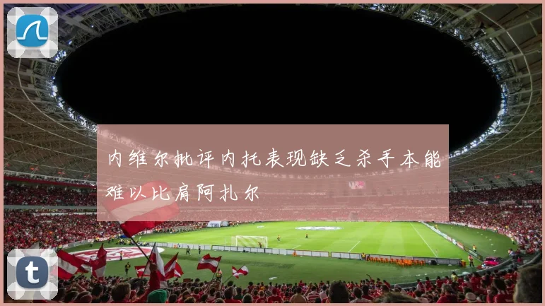 内维尔批评内托表现缺乏杀手本能难以比肩阿扎尔