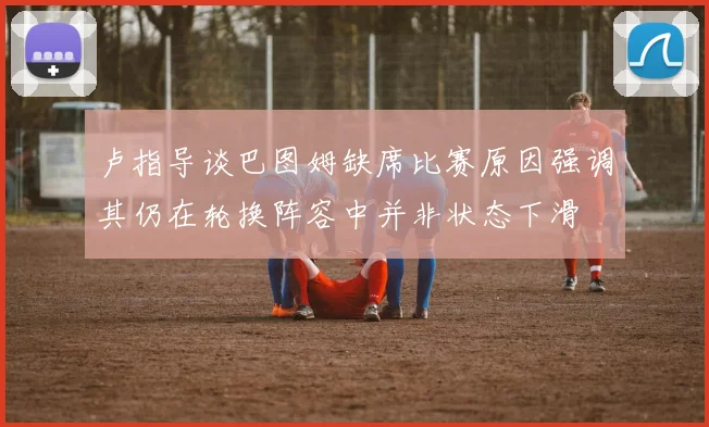 卢指导谈巴图姆缺席比赛原因强调其仍在轮换阵容中并非状态下滑