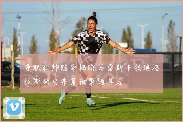 曼联新帅赔率揭晓马雷斯卡领跑格拉斯纳与弗莱彻紧随其后