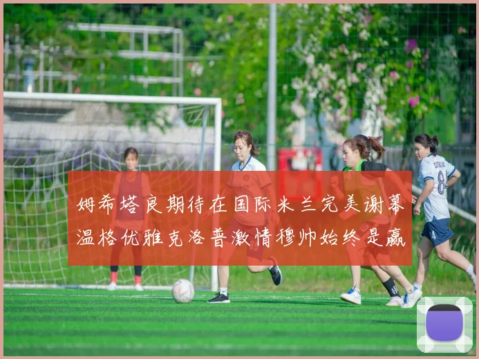 姆希塔良期待在国际米兰完美谢幕温格优雅克洛普激情穆帅始终是赢家