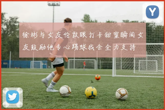 徐彬与女友伦敦眼打卡甜蜜瞬间女友鼓励他专心踢球我会全力支持