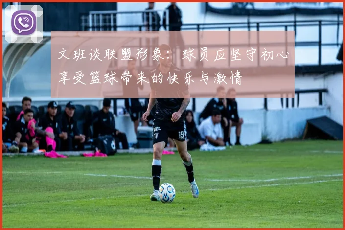 文班谈联盟形象：球员应坚守初心享受篮球带来的快乐与激情