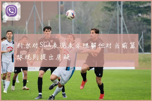 科尔对SGA表现表示理解但对当前篮球规则提出质疑
