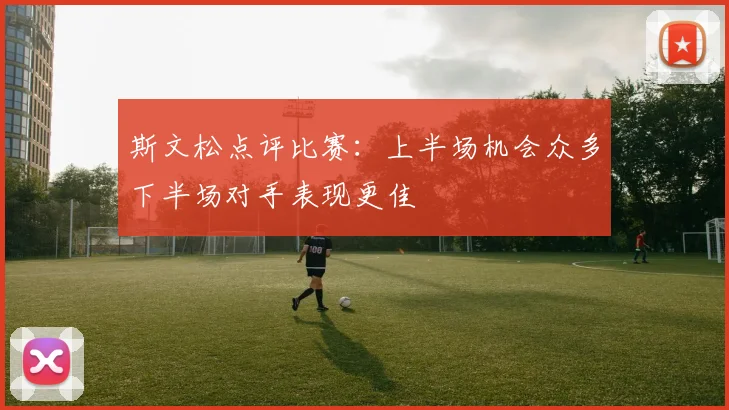 斯文松点评比赛：上半场机会众多下半场对手表现更佳