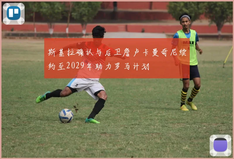 斯基拉确认与后卫詹卢卡曼奇尼续约至2029年助力罗马计划