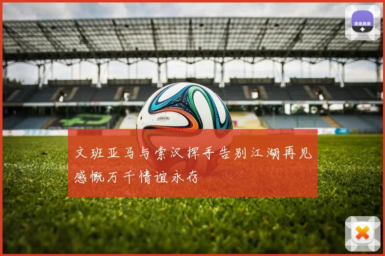 文班亚马与索汉挥手告别江湖再见感慨万千情谊永存