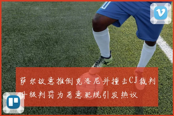 萨尔故意推倒克洛尼并撞击CJ裁判升级判罚为恶意犯规引发热议