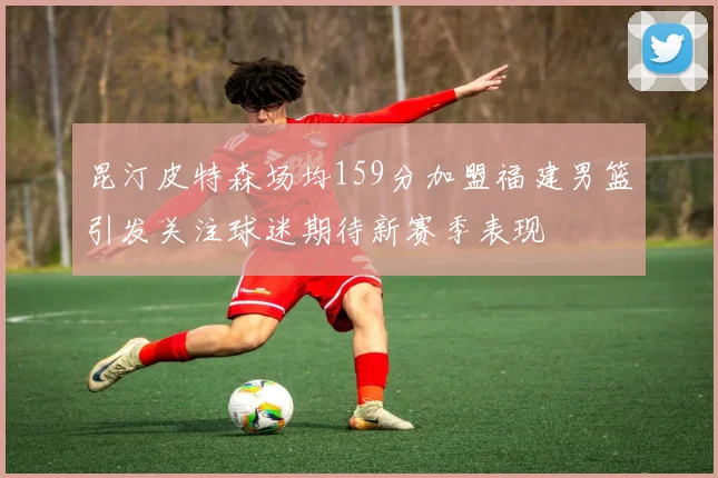 昆汀皮特森场均159分加盟福建男篮引发关注球迷期待新赛季表现