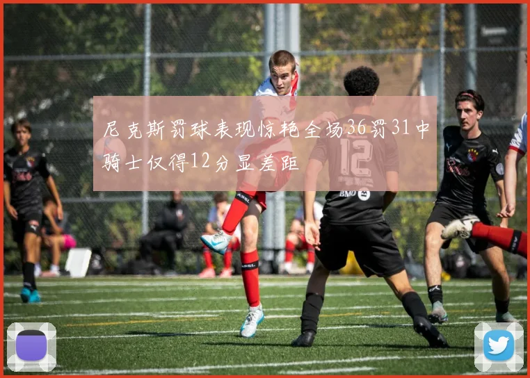 尼克斯罚球表现惊艳全场36罚31中骑士仅得12分显差距