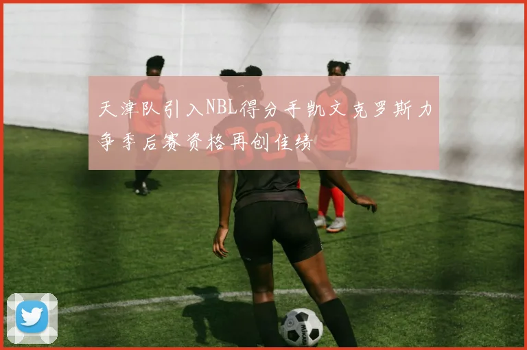 天津队引入NBL得分手凯文克罗斯力争季后赛资格再创佳绩