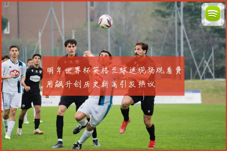 明年世界杯英格兰球迷现场观看费用飙升创历史新高引发热议