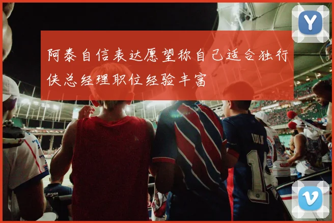 阿泰自信表达愿望称自己适合独行侠总经理职位经验丰富