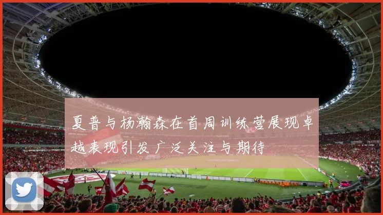 夏普与杨瀚森在首周训练营展现卓越表现引发广泛关注与期待