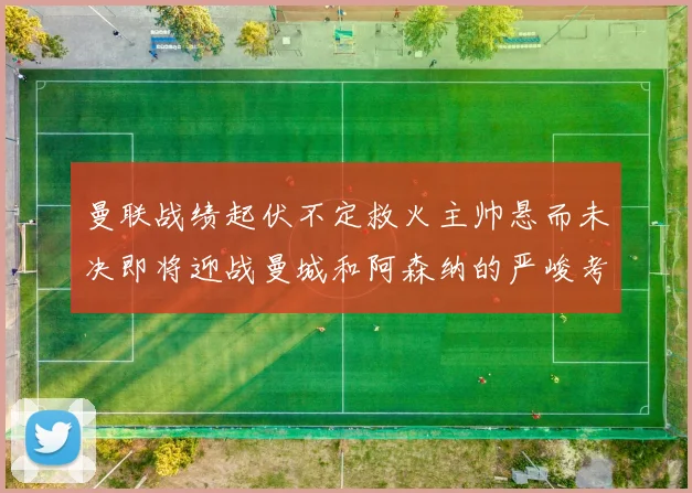 曼联战绩起伏不定救火主帅悬而未决即将迎战曼城和阿森纳的严峻考验