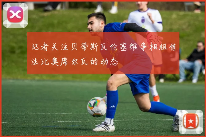 记者关注贝蒂斯瓦伦塞维争相租借法比奥席尔瓦的动态